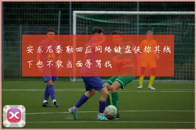 安东尼泰勒回应网络键盘侠称其线下也不敢当面辱骂我