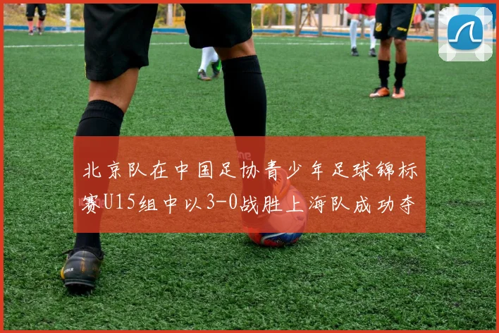 北京队在中国足协青少年足球锦标赛U15组中以3-0战胜上海队成功夺冠