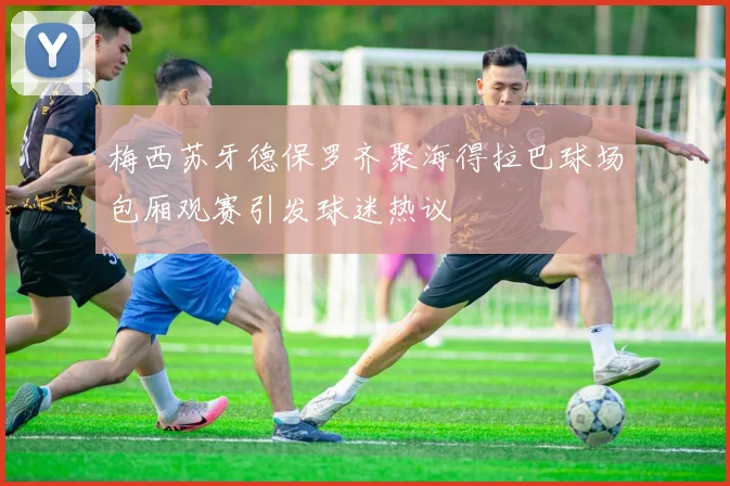 梅西苏牙德保罗齐聚海得拉巴球场包厢观赛引发球迷热议