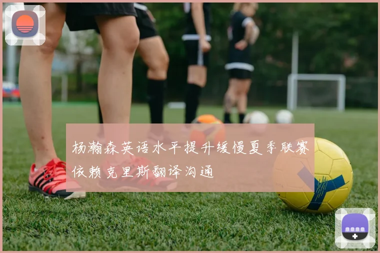 杨瀚森英语水平提升缓慢夏季联赛依赖克里斯翻译沟通