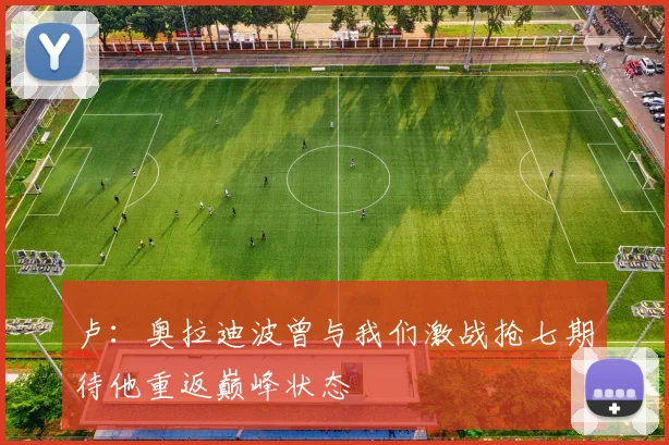 卢：奥拉迪波曾与我们激战抢七期待他重返巅峰状态