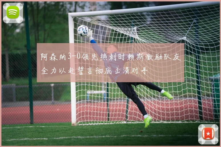 阿森纳3-0领先热刺时赖斯激励队友全力以赴誓言彻底击溃对手