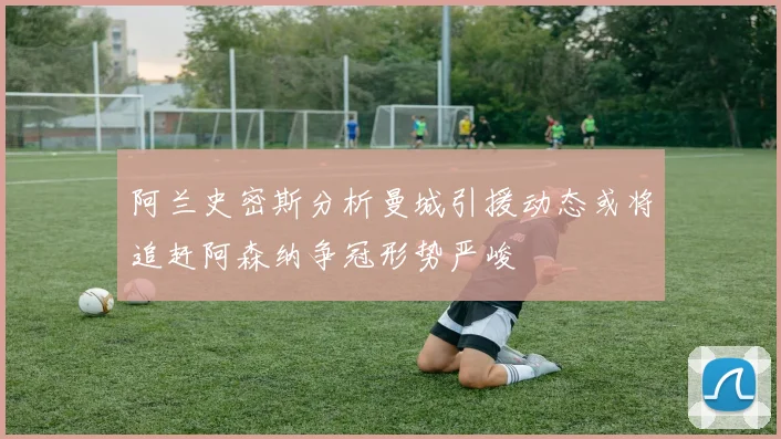 阿兰史密斯分析曼城引援动态或将追赶阿森纳争冠形势严峻