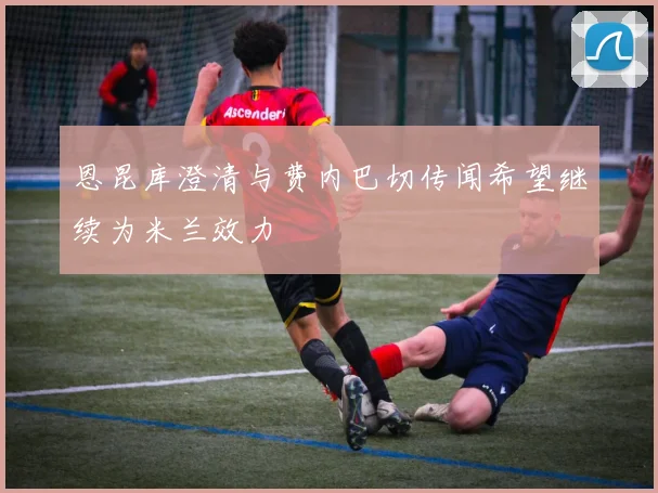恩昆库澄清与费内巴切传闻希望继续为米兰效力