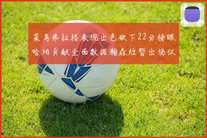 菜鸟弗拉格表现出色砍下22分榜眼哈珀贡献全面数据瀚森短暂出场仅得2分
