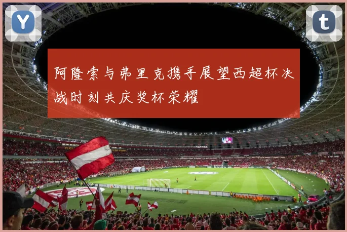 阿隆索与弗里克携手展望西超杯决战时刻共庆奖杯荣耀