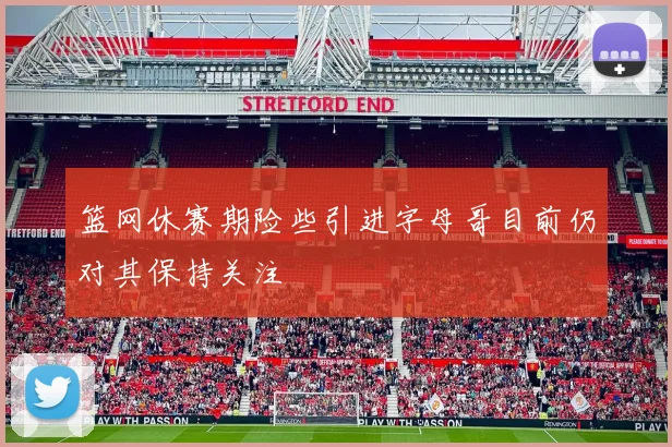 篮网休赛期险些引进字母哥目前仍对其保持关注
