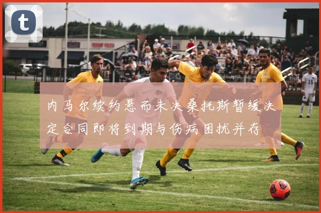 内马尔续约悬而未决桑托斯暂缓决定合同即将到期与伤病困扰并存