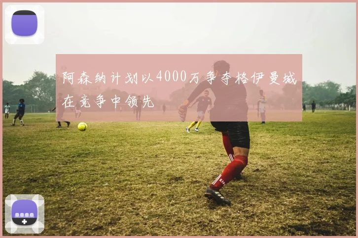 阿森纳计划以4000万争夺格伊曼城在竞争中领先