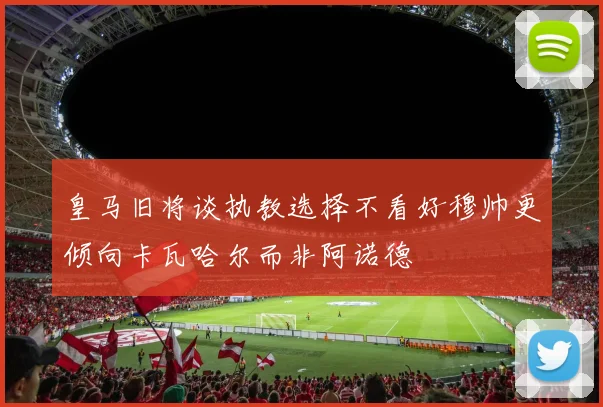 皇马旧将谈执教选择不看好穆帅更倾向卡瓦哈尔而非阿诺德