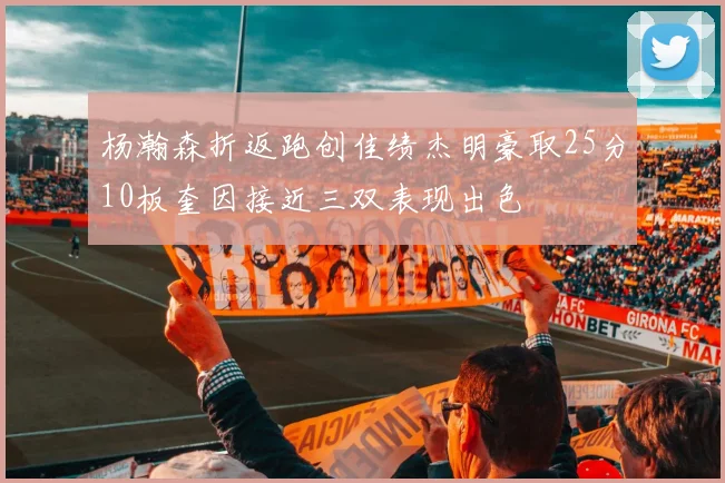 杨瀚森折返跑创佳绩杰明豪取25分10板奎因接近三双表现出色