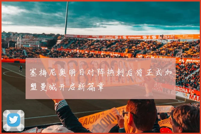 塞梅尼奥明日对阵热刺后将正式加盟曼城开启新篇章