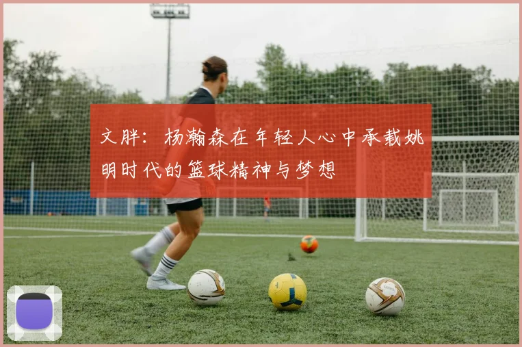 文胖：杨瀚森在年轻人心中承载姚明时代的篮球精神与梦想