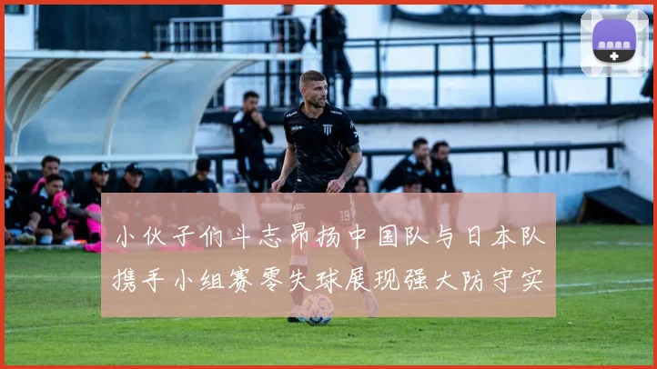 小伙子们斗志昂扬中国队与日本队携手小组赛零失球展现强大防守实力