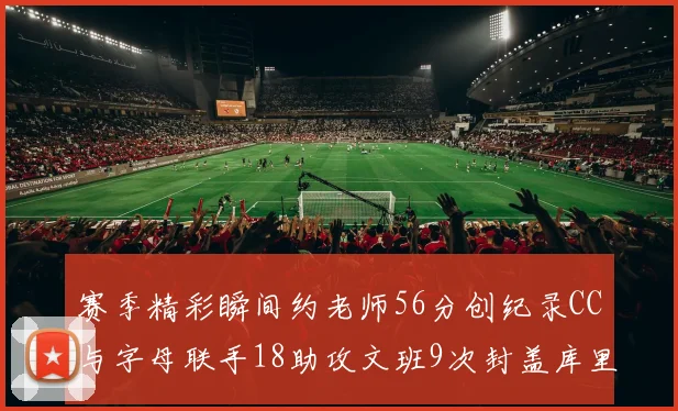 赛季精彩瞬间约老师56分创纪录CC与字母联手18助攻文班9次封盖库里三分球12记齐发