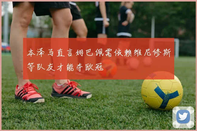 本泽马直言姆巴佩需依赖维尼修斯等队友才能夺欧冠