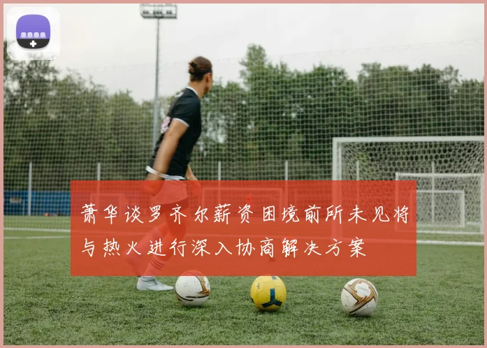萧华谈罗齐尔薪资困境前所未见将与热火进行深入协商解决方案