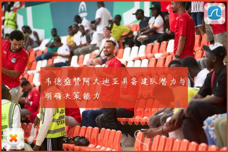 韦德盛赞阿夫迪亚具备建队潜力与明确决策能力