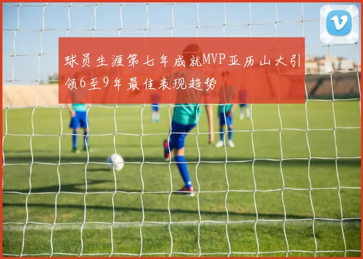 球员生涯第七年成就MVP亚历山大引领6至9年最佳表现趋势