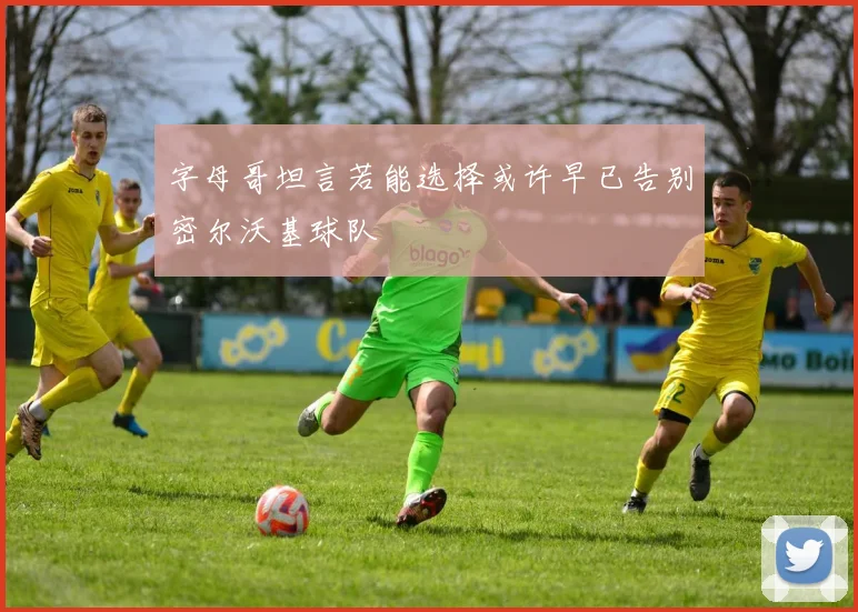 字母哥坦言若能选择或许早已告别密尔沃基球队