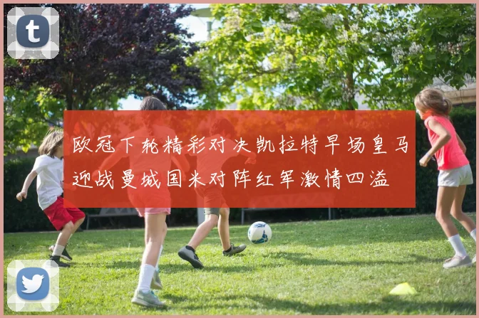 欧冠下轮精彩对决凯拉特早场皇马迎战曼城国米对阵红军激情四溢