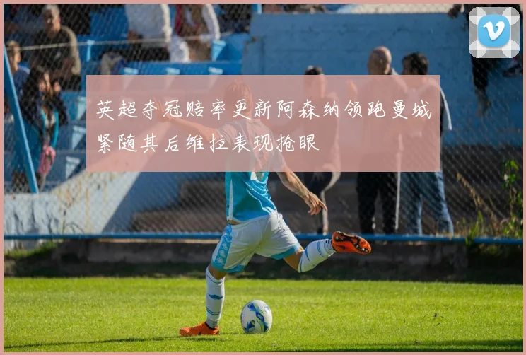 英超夺冠赔率更新阿森纳领跑曼城紧随其后维拉表现抢眼
