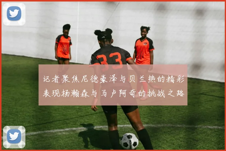 记者聚焦尼德豪泽与贝兰热的精彩表现杨瀚森与马卢阿奇的挑战之路依旧艰难