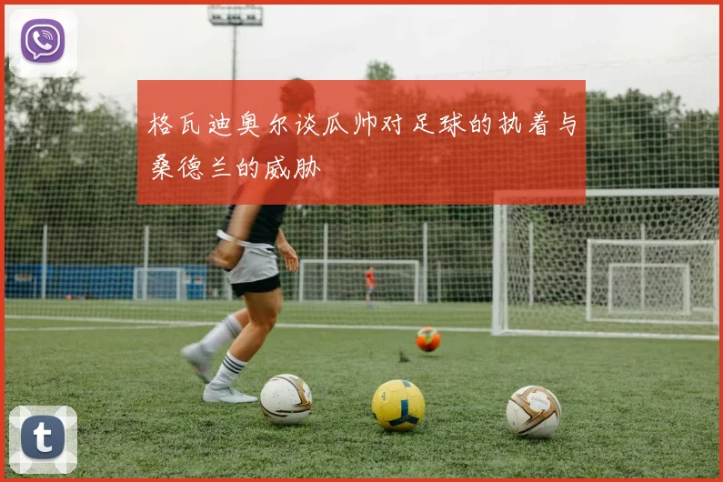 格瓦迪奥尔谈瓜帅对足球的执着与桑德兰的威胁