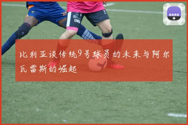 比利亚谈传统9号球员的未来与阿尔瓦雷斯的崛起