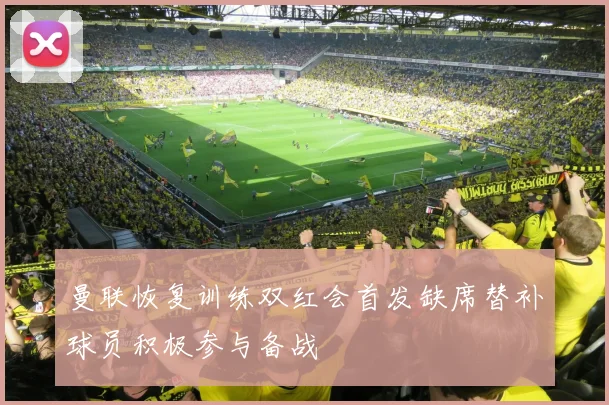 曼联恢复训练双红会首发缺席替补球员积极参与备战