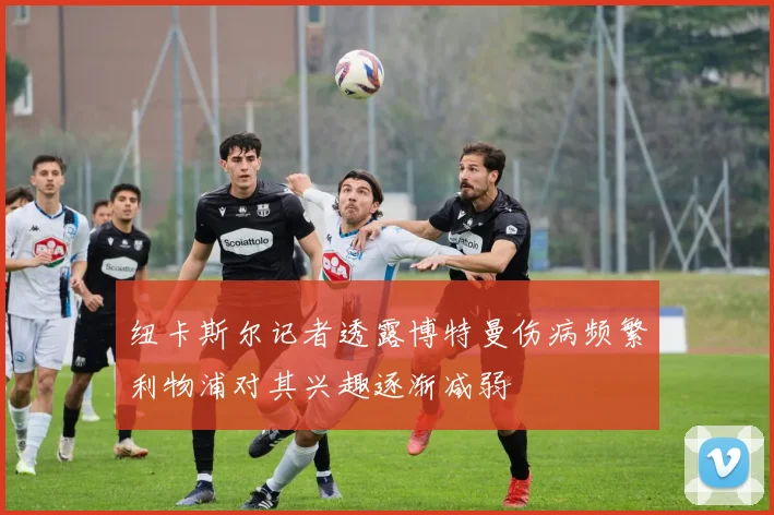 纽卡斯尔记者透露博特曼伤病频繁利物浦对其兴趣逐渐减弱