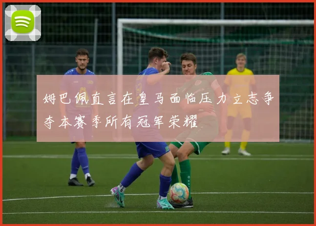 姆巴佩直言在皇马面临压力立志争夺本赛季所有冠军荣耀