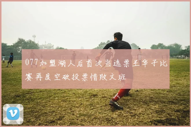 077加盟湖人后首次当选票王华子比赛再度空砍投票惜败文班