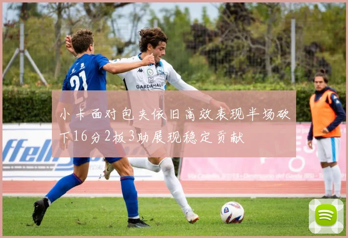 小卡面对包夹依旧高效表现半场砍下16分2板3助展现稳定贡献