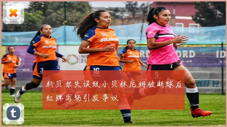 科贝尔失误致小贝林厄姆被断球后红牌离场引发争议