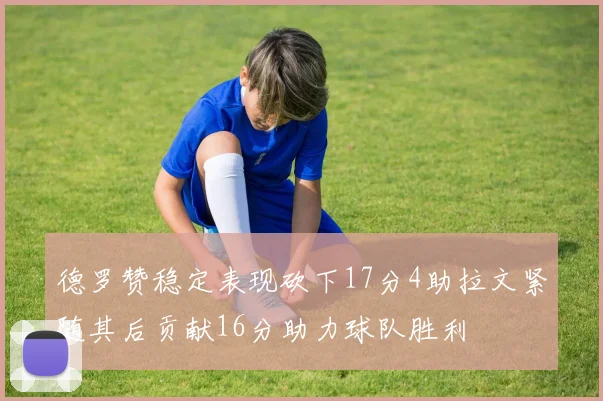 德罗赞稳定表现砍下17分4助拉文紧随其后贡献16分助力球队胜利
