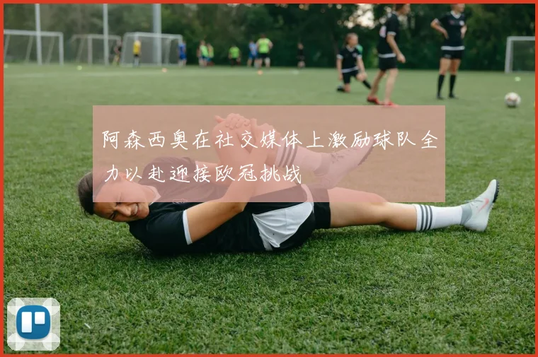 阿森西奥在社交媒体上激励球队全力以赴迎接欧冠挑战