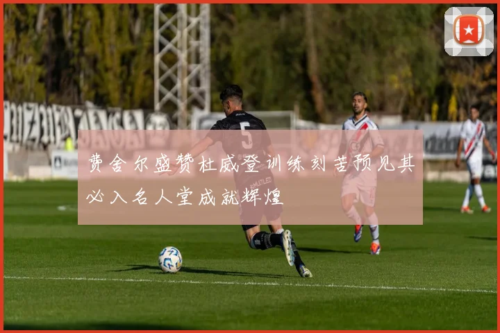 费舍尔盛赞杜威登训练刻苦预见其必入名人堂成就辉煌
