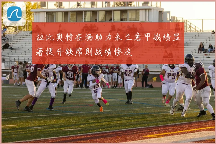 拉比奥特在场助力米兰意甲战绩显著提升缺席则战绩惨淡