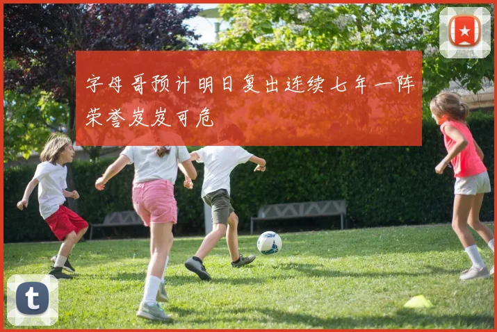 字母哥预计明日复出连续七年一阵荣誉岌岌可危