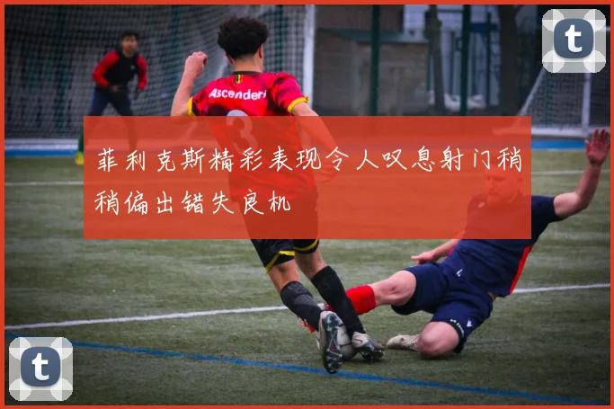 菲利克斯精彩表现令人叹息射门稍稍偏出错失良机