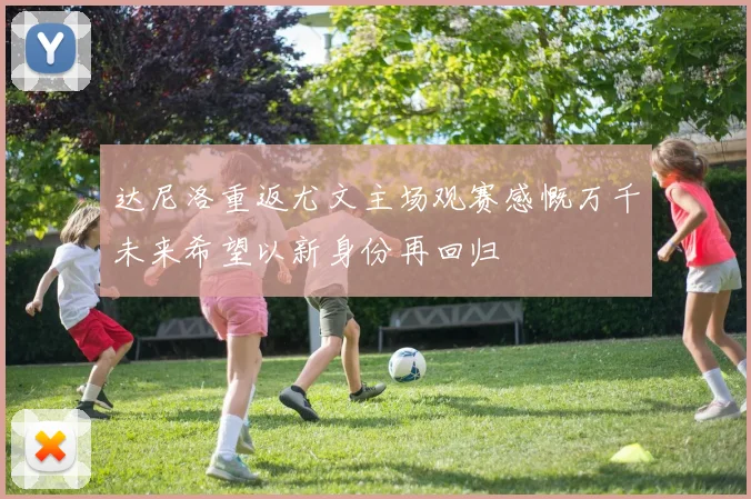 达尼洛重返尤文主场观赛感慨万千未来希望以新身份再回归