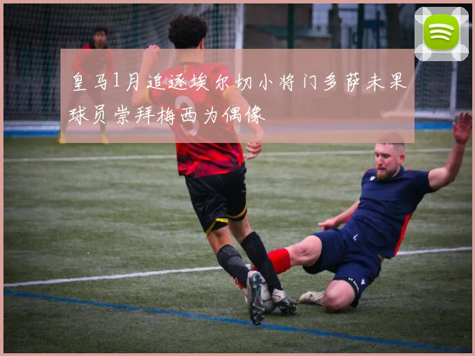 皇马1月追逐埃尔切小将门多萨未果球员崇拜梅西为偶像