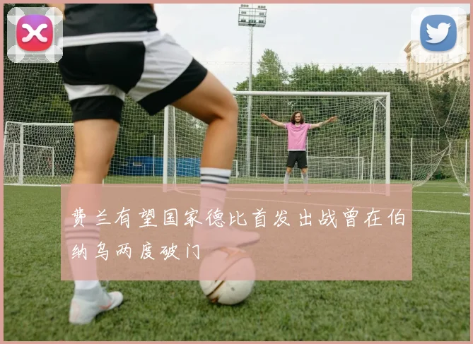 费兰有望国家德比首发出战曾在伯纳乌两度破门