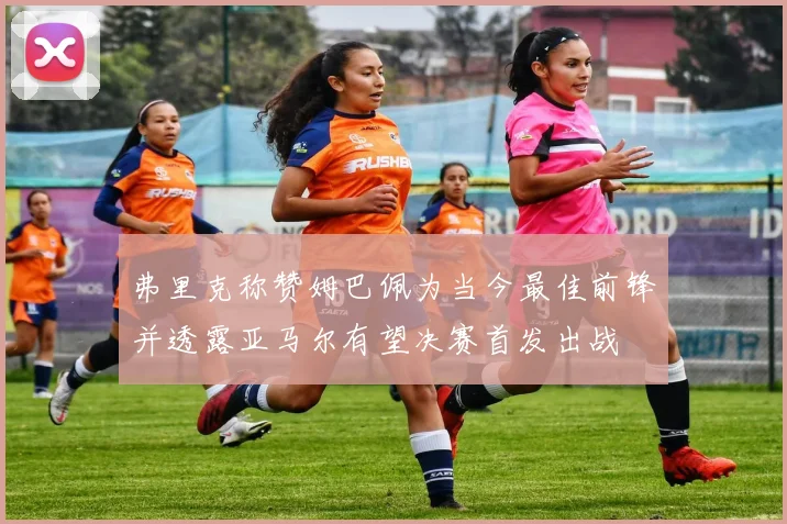 弗里克称赞姆巴佩为当今最佳前锋并透露亚马尔有望决赛首发出战