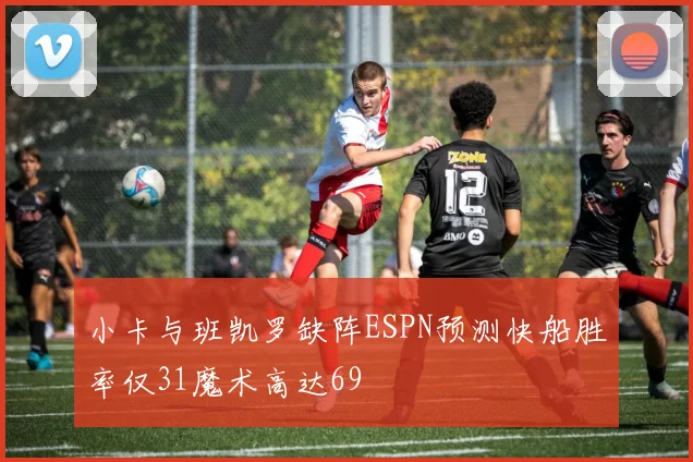 小卡与班凯罗缺阵ESPN预测快船胜率仅31魔术高达69