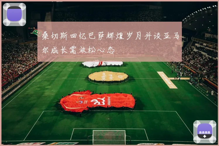 桑切斯回忆巴萨辉煌岁月并谈亚马尔成长需放松心态