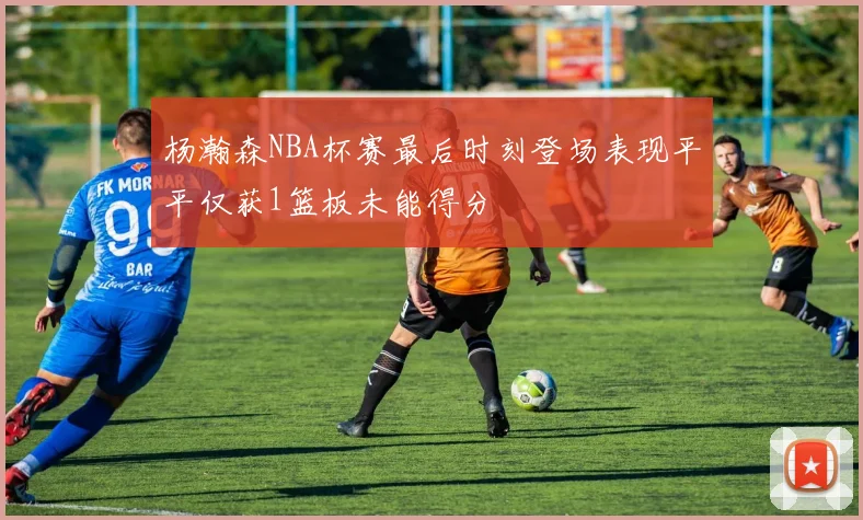杨瀚森NBA杯赛最后时刻登场表现平平仅获1篮板未能得分