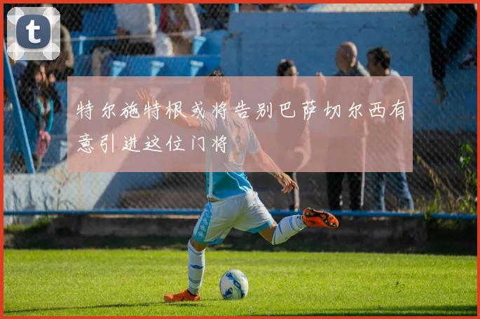 特尔施特根或将告别巴萨切尔西有意引进这位门将